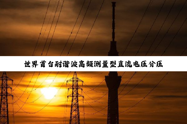 世界首台耐谐波高频测量型直流电压分压器成功实现首次挂网应用