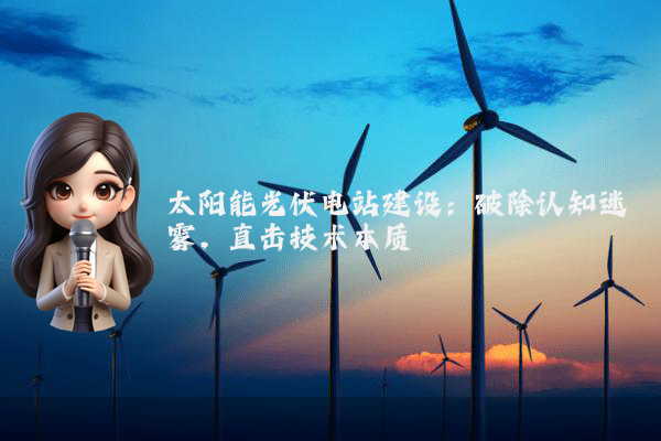 太阳能光伏电站建设:破除认知迷雾,直击技术本质