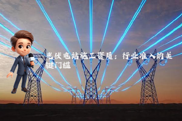 光伏电站施工资质:行业准入的关键门槛